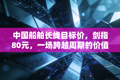 中国船舶长线目标价，剑指80元，一场跨越周期的价值重估之旅