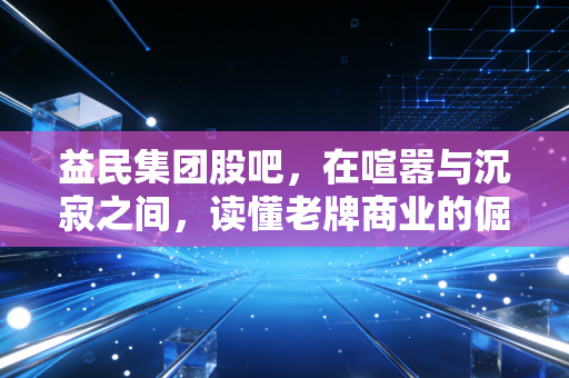 益民集团股吧，在喧嚣与沉寂之间，读懂老牌商业的倔强与散户的悲欢
