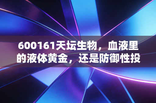 600161天坛生物，血液里的液体黄金，还是防御性投资的高估陷阱？
