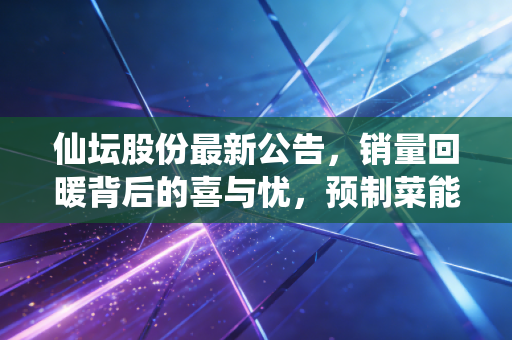 仙坛股份最新公告，销量回暖背后的喜与忧，预制菜能否撑起下半场？