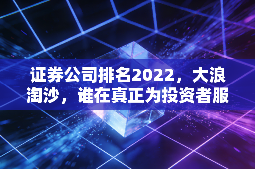 证券公司排名2022，大浪淘沙，谁在真正为投资者服务？