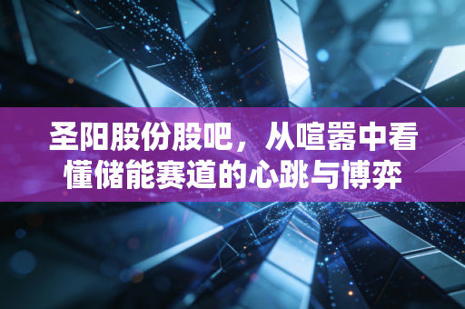 圣阳股份股吧,从喧嚣中看懂储能赛道的心跳与博弈