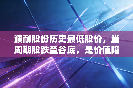 濮耐股份历史最低股价，当周期股跌至谷底，是价值陷阱还是黄金坑？