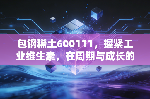 包钢稀土600111，握紧工业维生素，在周期与成长的夹缝中寻找确定性