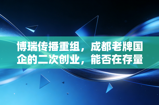 博瑞传播重组,成都老牌国企的二次创业,能否在存量时代杀出重围?