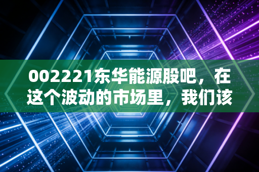 002221东华能源股吧，在这个波动的市场里，我们该如何看待这只氢能与化工双轮驱动的股票？