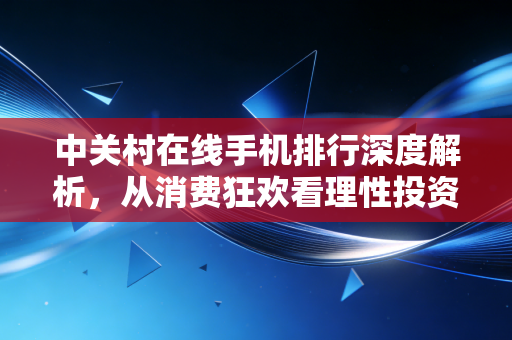 中关村在线手机排行深度解析，从消费狂欢看理性投资的回归