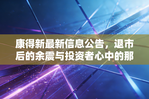康得新最新信息公告，退市后的余震与投资者心中的那道疤——关于重整、赔偿与市场信心的深度复盘