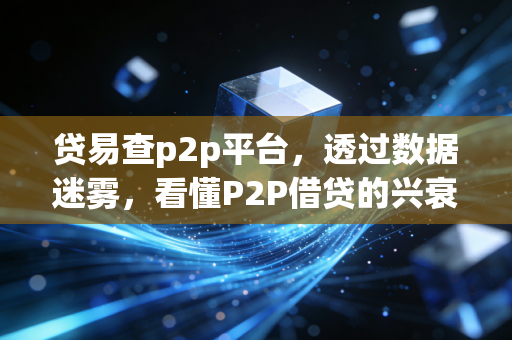 贷易查p2p平台，透过数据迷雾，看懂P2P借贷的兴衰与投资启示