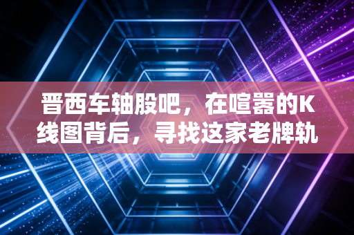 晋西车轴股吧，在喧嚣的K线图背后，寻找这家老牌轨交巨头的静水流深