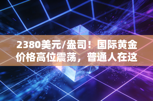 2380美元/盎司!国际黄金价格高位震荡,普通人在这场金钱游戏中还能分一杯羹吗?
