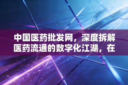 中国医药批发网，深度拆解医药流通的数字化江湖，在集采阵痛中寻找新出路
