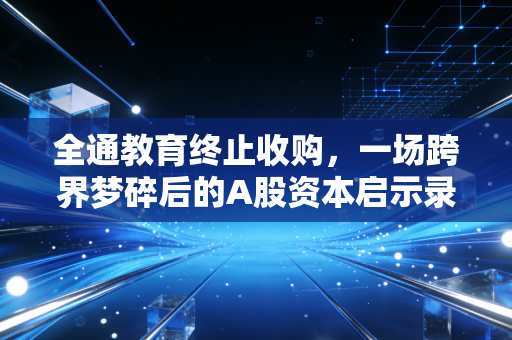全通教育终止收购，一场跨界梦碎后的A股资本启示录