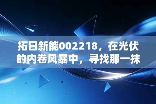 拓日新能002218，在光伏的内卷风暴中，寻找那一抹穿越周期的阳光