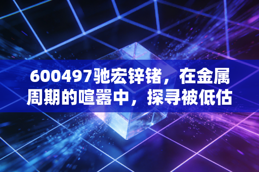 600497驰宏锌锗，在金属周期的喧嚣中，探寻被低估的硬核资产