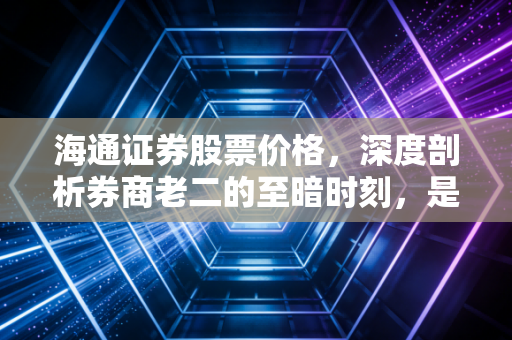 海通证券股票价格,深度剖析券商老二的至暗时刻,是黄金坑还是价值陷阱?