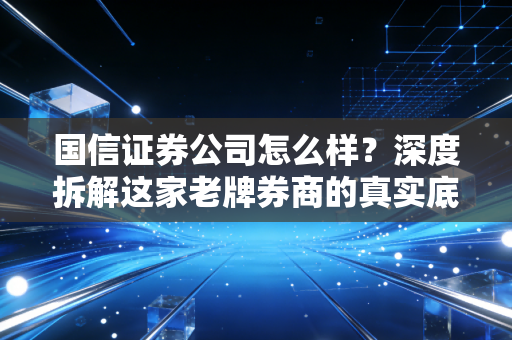 国信证券公司怎么样？深度拆解这家老牌券商的真实底色与用户体验
