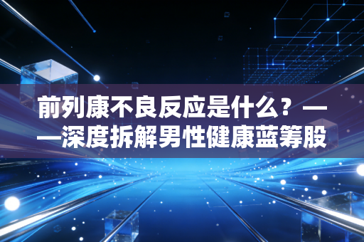 前列康不良反应是什么？——深度拆解男性健康蓝筹股的潜在风险与价值