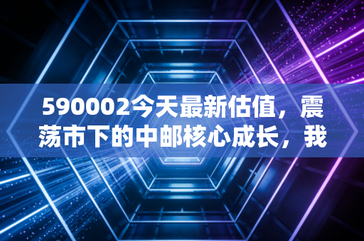 590002今天最新估值，震荡市下的中邮核心成长，我们该如何守住核心价值？