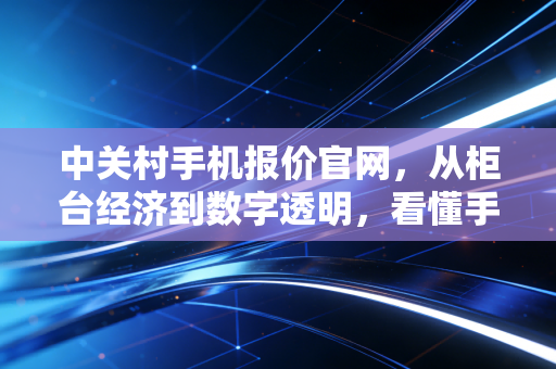 中关村手机报价官网，从柜台经济到数字透明，看懂手机价格背后的博弈与真相