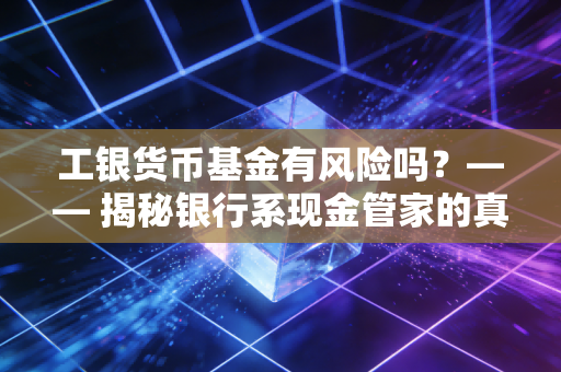 工银货币基金有风险吗？—— 揭秘银行系现金管家的真实底色，老司机的掏心窝子话
