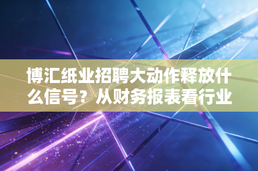 博汇纸业招聘大动作释放什么信号？从财务报表看行业新变局