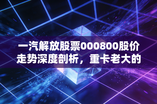 一汽解放股票000800股价走势深度剖析,重卡老大的至暗时刻与黎明前的守望