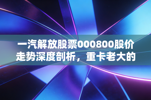 一汽解放股票000800股价走势深度剖析，重卡老大的至暗时刻与黎明前的守望