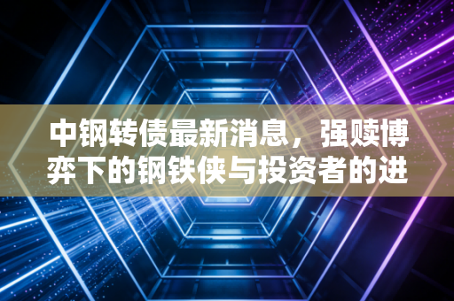 中钢转债最新消息，强赎博弈下的钢铁侠与投资者的进退之道