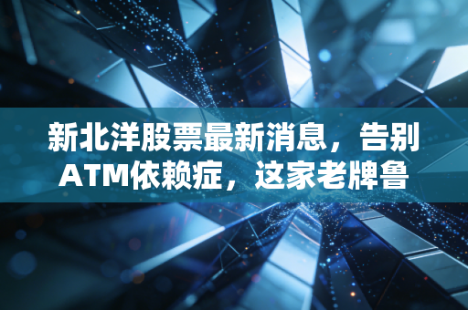 新北洋股票最新消息，告别ATM依赖症，这家老牌鲁股在物流与零售赛道上能否迎来第二春？