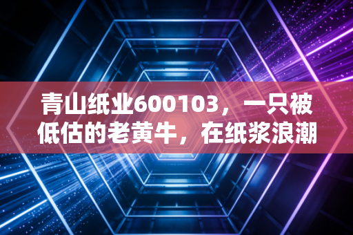 青山纸业600103,一只被低估的老黄牛,在纸浆浪潮中还能翻身吗?