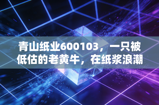 青山纸业600103,一只被低估的老黄牛,在纸浆浪潮中还能翻身吗?