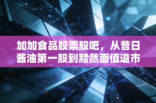 加加食品股票股吧,从昔日酱油第一股到黯然面值退市,一位老股民的深夜复盘与心里话