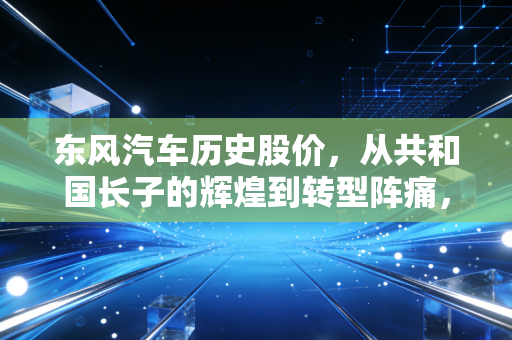 东风汽车历史股价,从共和国长子的辉煌到转型阵痛,一个老股民眼中的时代变迁