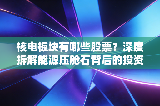 核电板块有哪些股票?深度拆解能源压舱石背后的投资逻辑与隐形冠军