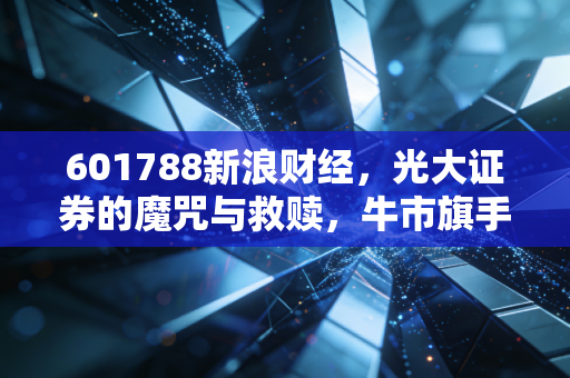 601788新浪财经,光大证券的魔咒与救赎,牛市旗手还能扛起大旗吗?
