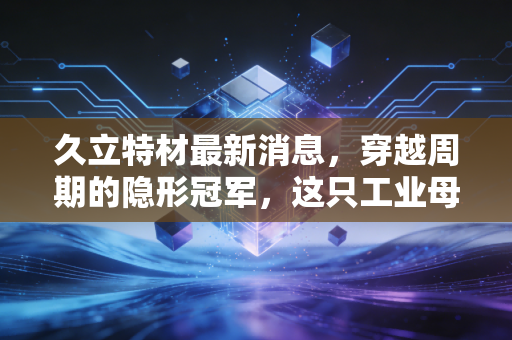 久立特材最新消息，穿越周期的隐形冠军，这只工业母机概念股还能打吗？