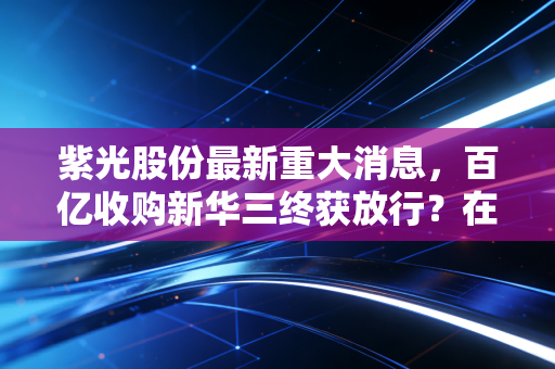 紫光股份最新重大消息，百亿收购新华三终获放行？在AI算力的狂飙中，这是最后的拼图还是昂贵的赌注？
