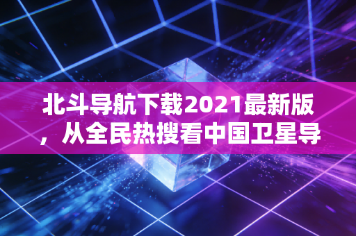 北斗导航下载2021最新版，从全民热搜看中国卫星导航的千亿经济版图