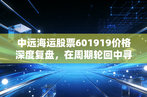 中远海运股票601919价格深度复盘，在周期轮回中寻找确定性