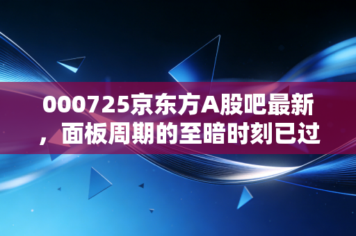 000725京东方A股吧最新，面板周期的至暗时刻已过？聊聊我们手里的烂股还能不能翻身