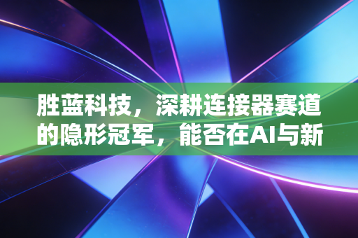 胜蓝科技，深耕连接器赛道的隐形冠军，能否在AI与新能源的风口上起飞？