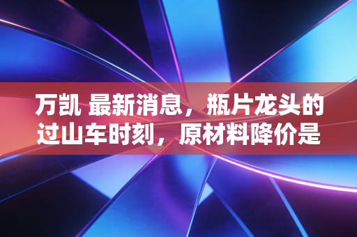 万凯 最新消息,瓶片龙头的过山车时刻,原材料降价是救命稻草还是陷阱?