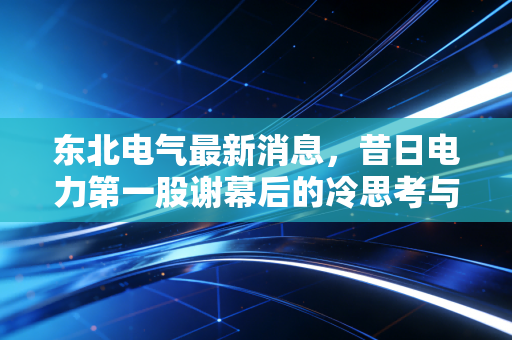 东北电气最新消息，昔日电力第一股谢幕后的冷思考与东北装备制造业的硬核突围