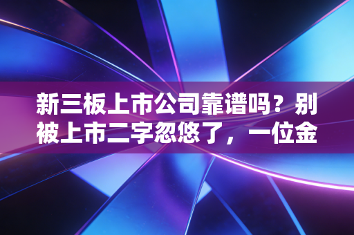 新三板上市公司靠谱吗?别被上市二字忽悠了,一位金融老兵的掏心窝子话