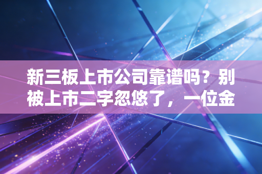 新三板上市公司靠谱吗?别被上市二字忽悠了,一位金融老兵的掏心窝子话