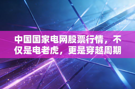中国国家电网股票行情，不仅是电老虎，更是穿越周期的隐形巨兽