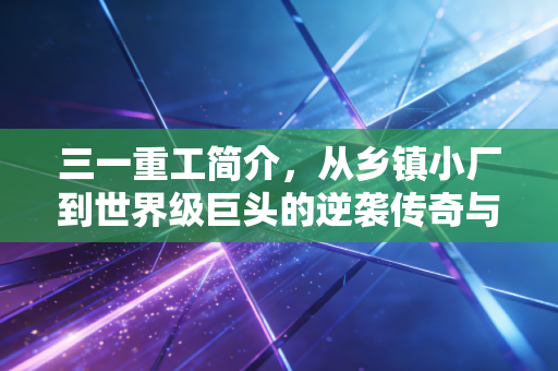 三一重工简介,从乡镇小厂到世界级巨头的逆袭传奇与未来挑战