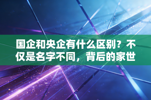 国企和央企有什么区别?不仅是名字不同,背后的家世和饭碗大不一样