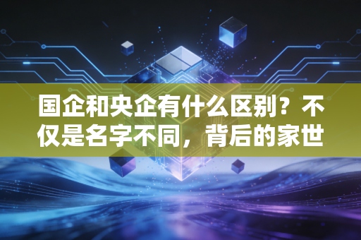 国企和央企有什么区别?不仅是名字不同,背后的家世和饭碗大不一样